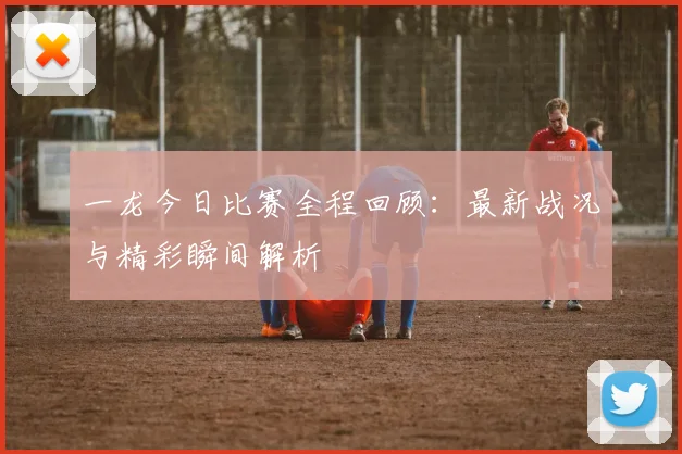 一龙今日比赛全程回顾：最新战况与精彩瞬间解析