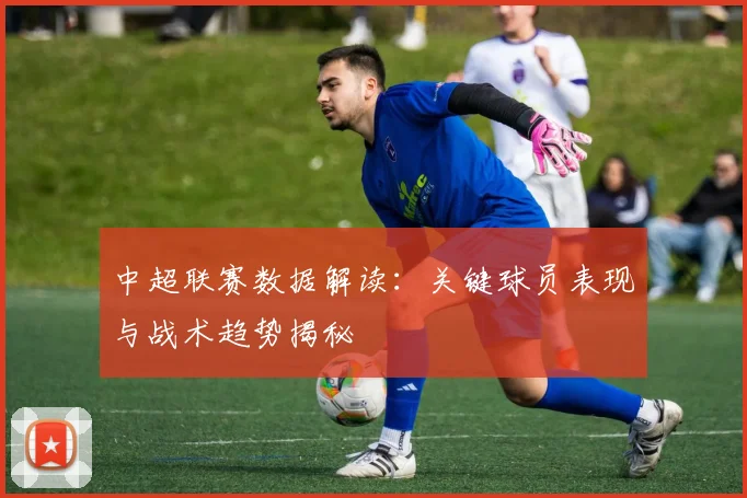 中超联赛数据解读：关键球员表现与战术趋势揭秘