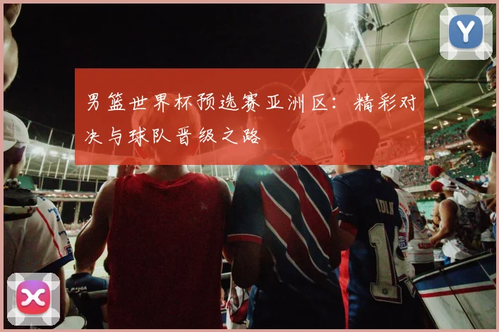 男篮世界杯预选赛亚洲区：精彩对决与球队晋级之路