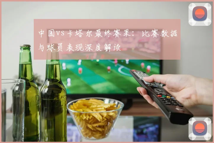 中国vs卡塔尔最终赛果：比赛数据与球员表现深度解读