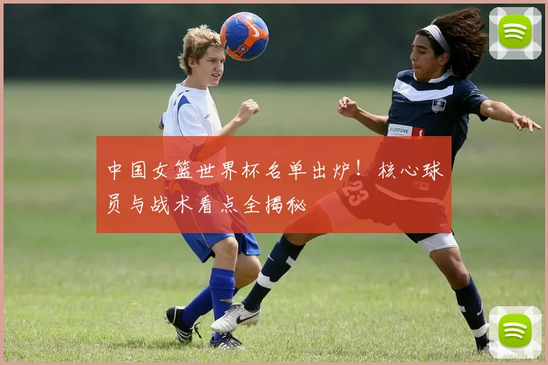中国女篮世界杯名单出炉！核心球员与战术看点全揭秘