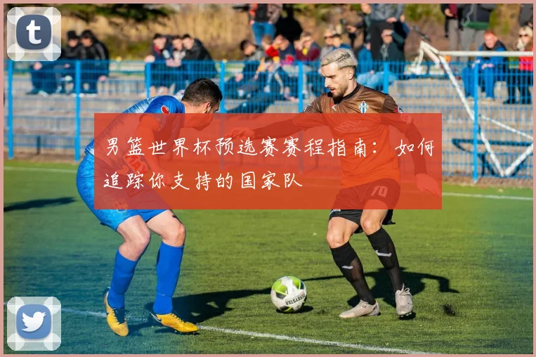 男篮世界杯预选赛赛程指南：如何追踪你支持的国家队