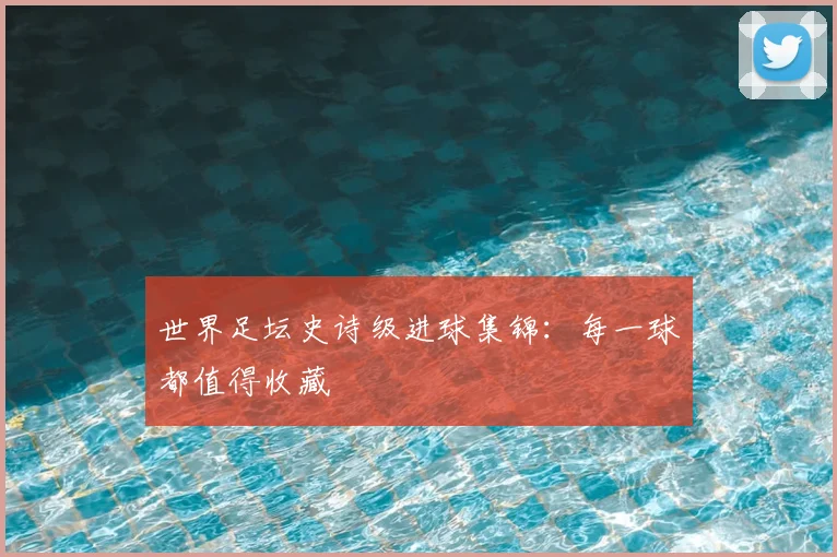 世界足坛史诗级进球集锦：每一球都值得收藏