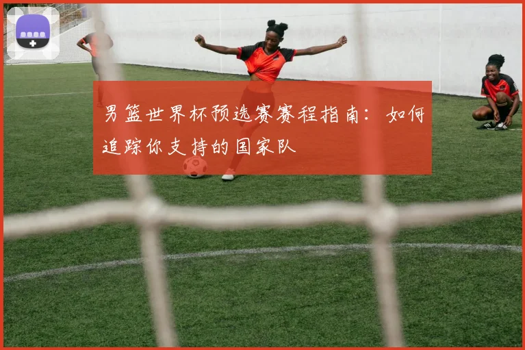 男篮世界杯预选赛赛程指南：如何追踪你支持的国家队