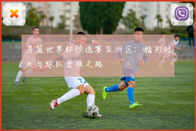 男篮世界杯预选赛亚洲区：精彩对决与球队晋级之路