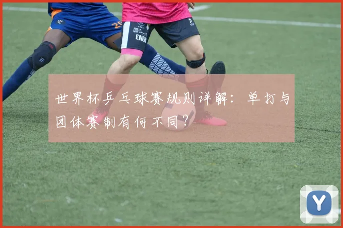 世界杯乒乓球赛规则详解：单打与团体赛制有何不同？