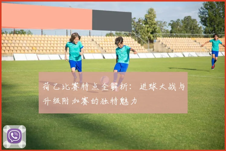荷乙比赛特点全解析：进球大战与升级附加赛的独特魅力
