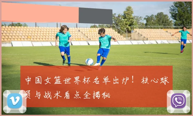 中国女篮世界杯名单出炉！核心球员与战术看点全揭秘