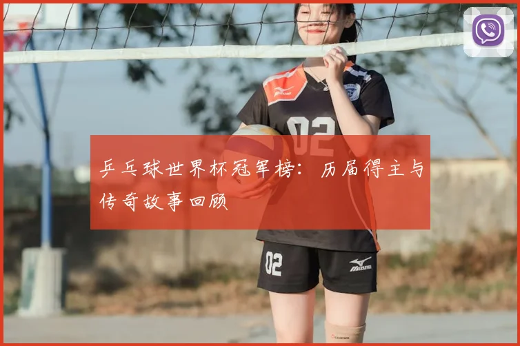 乒乓球世界杯冠军榜：历届得主与传奇故事回顾